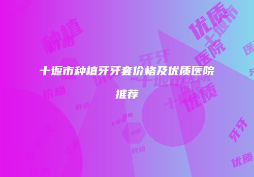 十堰市种植牙牙套价格及优质医院推荐