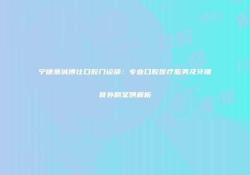 宁德蕉城博仕口腔门诊部：专业口腔医疗服务及牙槽骨外翻案例解析