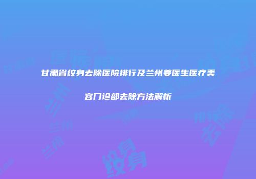 甘肃省纹身去除医院排行及兰州姜医生医疗美容门诊部去除方法解析