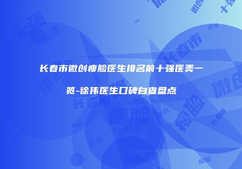 长春市微创瘦脸医生排名前十强医美一览-徐伟医生口碑自查盘点