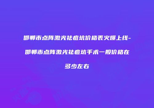 邯郸市点阵激光祛痘坑价格表火爆上线-邯郸市点阵激光祛痘坑手术一般价格在多少左右
