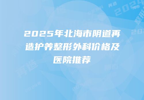 2025年北海市阴道再造护养整形外科价格及医院推荐