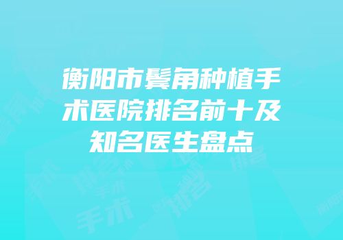 衡阳市鬓角种植手术医院排名前十及知名医生盘点