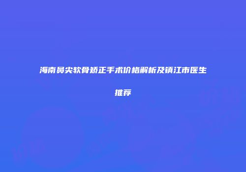 海南鼻尖软骨矫正手术价格解析及镇江市医生推荐