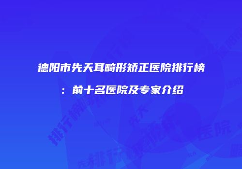 德阳市先天耳畸形矫正医院排行榜：前十名医院及专家介绍