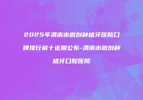 2025年渭南市微创种植牙医院口碑排行前十近期公布-渭南市微创种植牙口腔医院