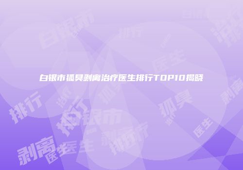 白银市狐臭剥离治疗医生排行TOP10揭晓