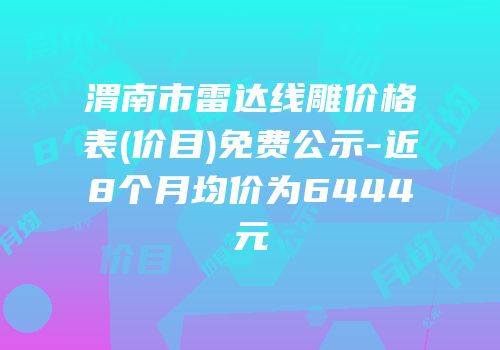 渭南市雷达线雕价格表(价目)免费公示-近8个月均价为6444元