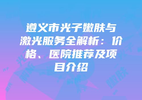 遵义市光子嫩肤与激光服务全解析：价格、医院推荐及项目介绍