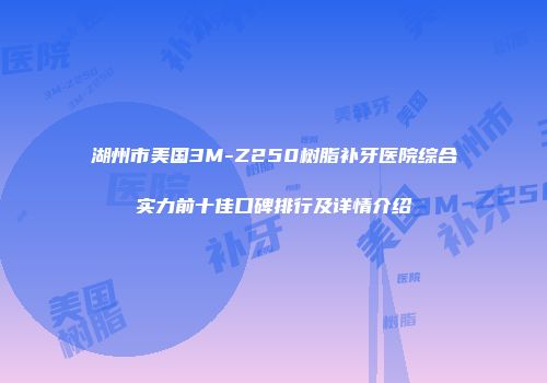 湖州市美国3M-Z250树脂补牙医院综合实力前十佳口碑排行及详情介绍