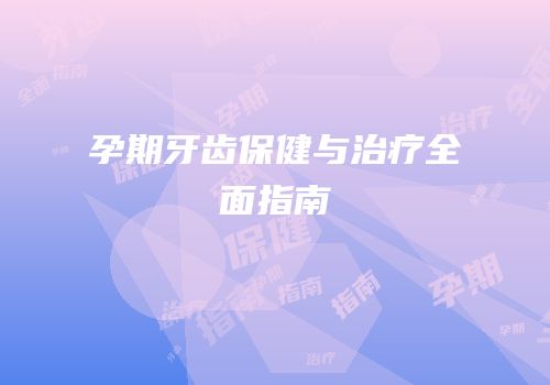 孕期牙齿保健与治疗全面指南