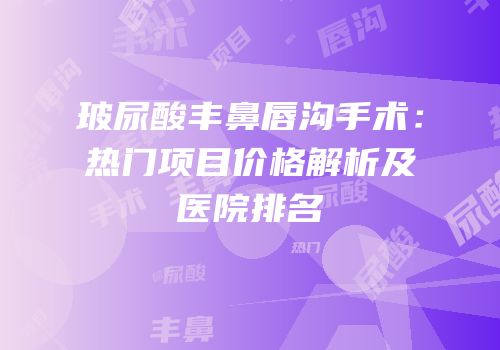 玻尿酸丰鼻唇沟手术：热门项目价格解析及医院排名