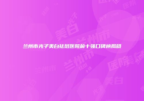 兰州市光子美白祛斑医院前十强口碑榜揭晓