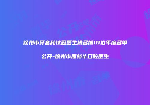 徐州市牙套纯钛冠医生排名前10位年度名单公开-徐州市屈新华口腔医生