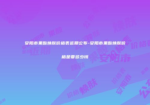 安阳市果酸焕肤价格表近期公布-安阳市果酸焕肤价格是要多少钱