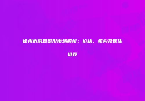 徐州市副耳整形市场解析：价格、机构及医生推荐