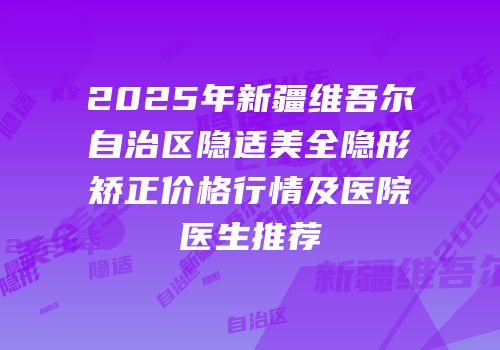 2025年新疆维吾尔自治区隐适美全隐形矫正价格行情及医院医生推荐