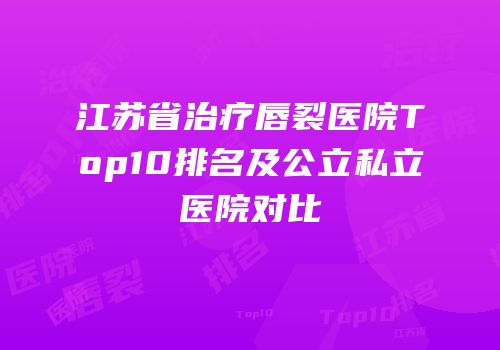 江苏省治疗唇裂医院Top10排名及公立私立医院对比