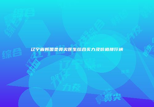 辽宁省韩国垫鼻尖医生综合实力及价格排行榜