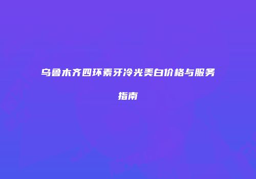 乌鲁木齐四环素牙冷光美白价格与服务指南