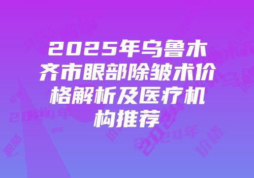 2025年乌鲁木齐市眼部除皱术价格解析及医疗机构推荐