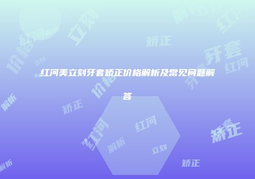 红河美立刻牙套矫正价格解析及常见问题解答