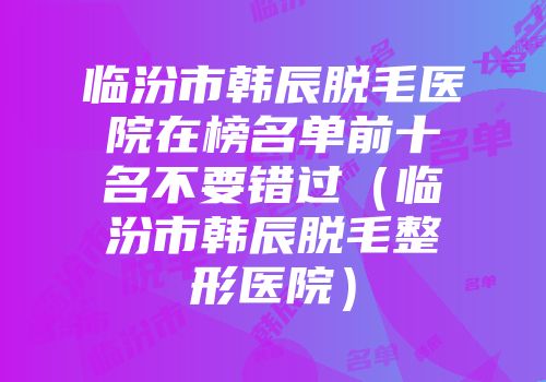 临汾市韩辰脱毛医院在榜名单前十名不要错过（临汾市韩辰脱毛整形医院）