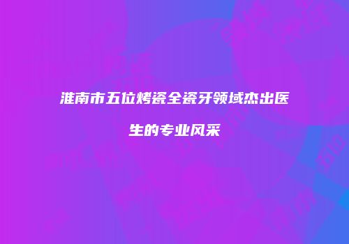 淮南市五位烤瓷全瓷牙领域杰出医生的专业风采