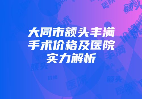 大同市额头丰满手术价格及医院实力解析