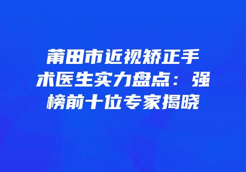 莆田市近视矫正手术医生实力盘点：强榜前十位专家揭晓