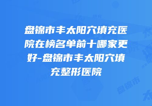 盘锦市丰太阳穴填充医院在榜名单前十哪家更好-盘锦市丰太阳穴填充整形医院