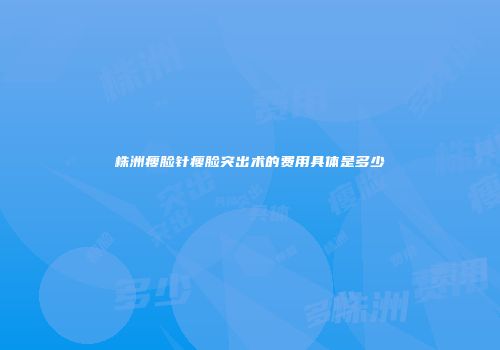 株洲瘦脸针瘦脸突出术的费用具体是多少