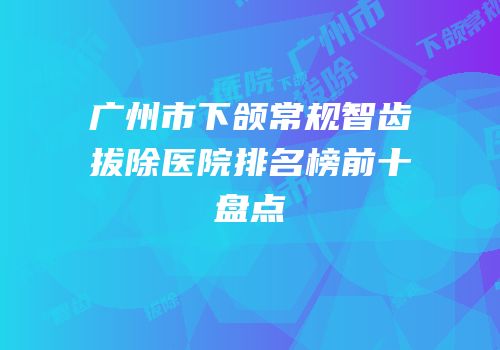 广州市下颌常规智齿拔除医院排名榜前十盘点