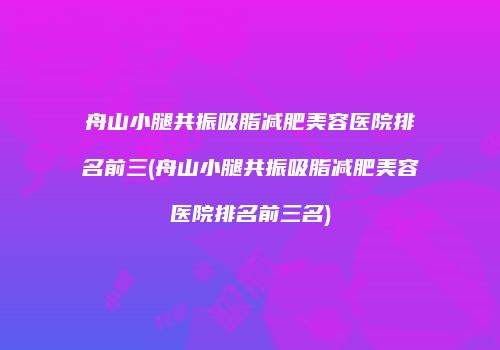 舟山小腿共振吸脂减肥美容医院排名前三(舟山小腿共振吸脂减肥美容医院排名前三名)