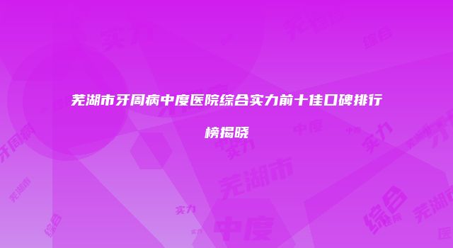 芜湖市牙周病中度医院综合实力前十佳口碑排行榜揭晓
