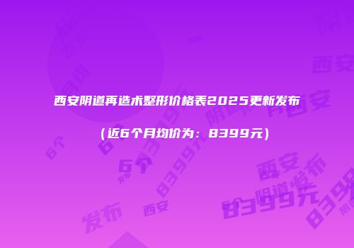 西安阴道再造术整形价格表2025更新发布（近6个月均价为：8399元）