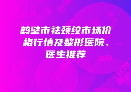 鹤壁市祛颈纹市场价格行情及整形医院、医生推荐