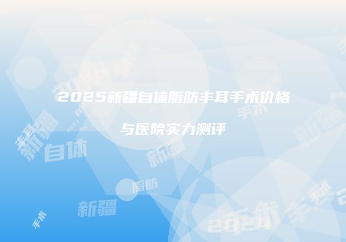 2025新疆自体脂肪丰耳手术价格与医院实力测评