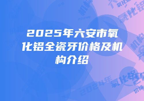 2025年六安市氧化铝全瓷牙价格及机构介绍