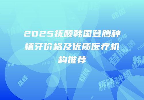 2025抚顺韩国登腾种植牙价格及优质医疗机构推荐