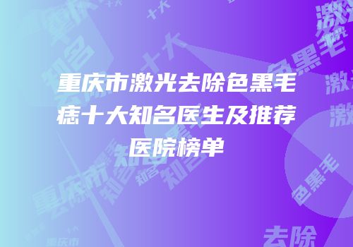 重庆市激光去除色黑毛痣十大知名医生及推荐医院榜单