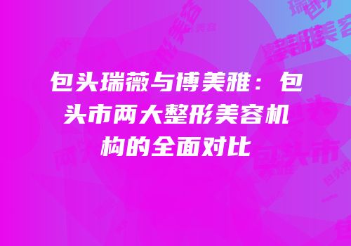 包头瑞薇与博美雅：包头市两大整形美容机构的全面对比