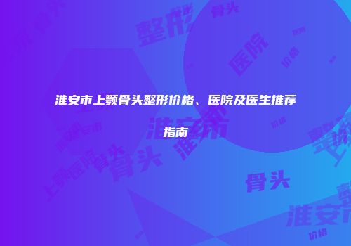 淮安市上颚骨头整形价格、医院及医生推荐指南