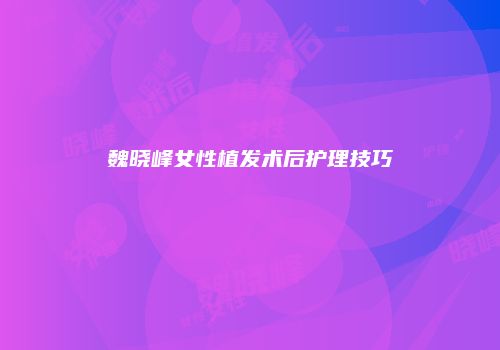 魏晓峰女性植发术后护理技巧