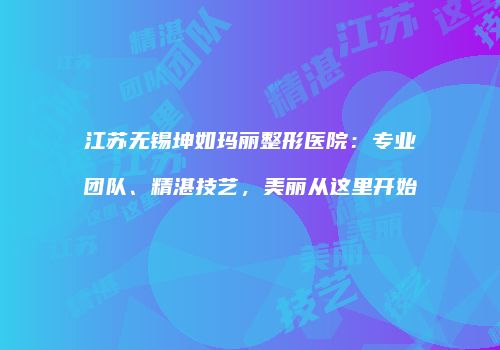 江苏无锡坤如玛丽整形医院：专业团队、精湛技艺，美丽从这里开始