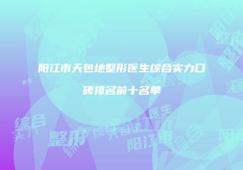 阳江市天包地整形医生综合实力口碑排名前十名单