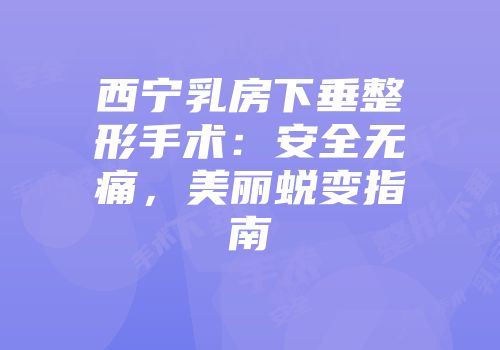 西宁乳房下垂整形手术：安全无痛，美丽蜕变指南