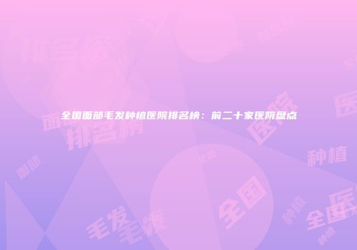 全国面部毛发种植医院排名榜：前二十家医院盘点