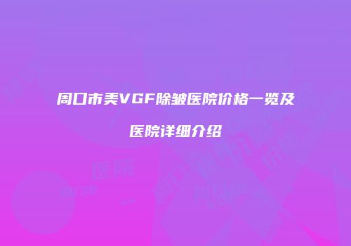 周口市美VGF除皱医院价格一览及医院详细介绍