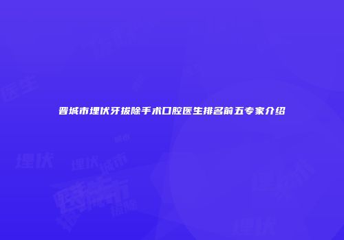 晋城市埋伏牙拔除手术口腔医生排名前五专家介绍